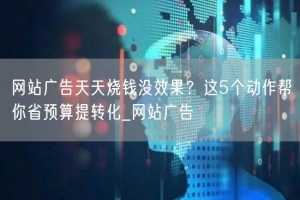 网站广告天天烧钱没效果？这5个动作帮你省预算提转化_网站广告