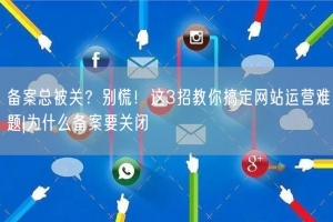 备案总被关？别慌！这3招教你搞定网站运营难题|为什么备案要关闭